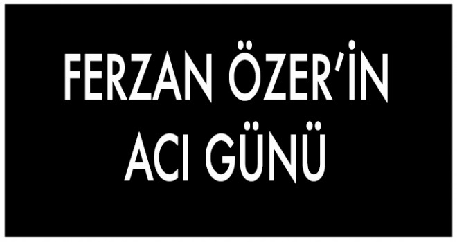 FERZAN ÖZER’İN ACI GÜNÜ