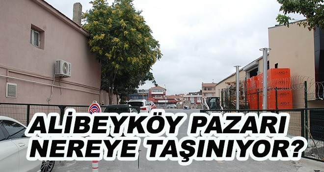 ALİBEYKÖY PAZARI NEREYE TAŞINIYOR?