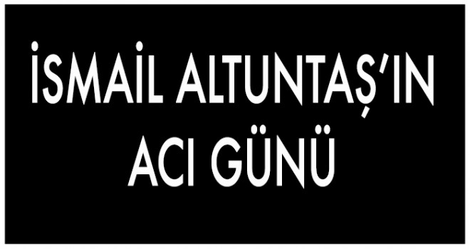 İSMAİL ALTUNTAŞ’IN ACI GÜNÜ