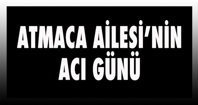 ATMACA AİLESİ’NİN ACI GÜNÜ