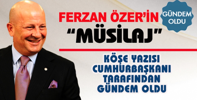 FERZAN ÖZER’İN “MÜSİLAJ” KÖŞE YAZISI CUMHURBAŞKANI TARAFINDAN GÜNDEM OLDU