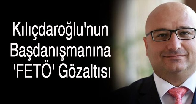 Kılıçdaroğlu'nun başdanışmanına 'FETÖ' gözaltısı