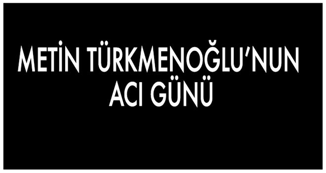 METİN TÜRKMENOĞLU’NUN ACI GÜNÜ