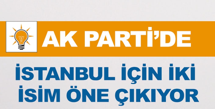 AK PARTİ'DE İSTANBUL İÇİN İKİ İSİM ÖNE ÇIKIYOR