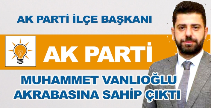 AK PARTİ İLÇE BAŞKANI AKRABASINA SAHİP ÇIKTI