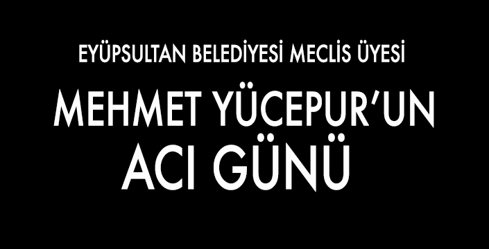EYÜPSULTAN BELEDİYESİ MECLİS ÜYESİ MEHMET YÜCEPUR’UN ACI GÜNÜ 
