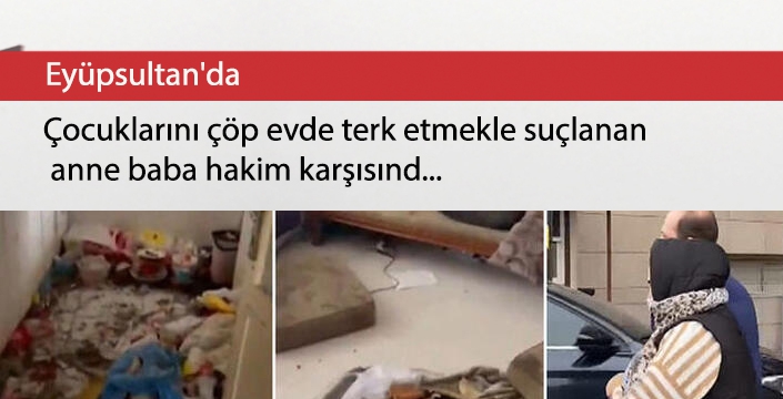 Eyüpsultan'da çocuklarını çöp evde terk etmekle suçlanan anne baba hakim karşısında