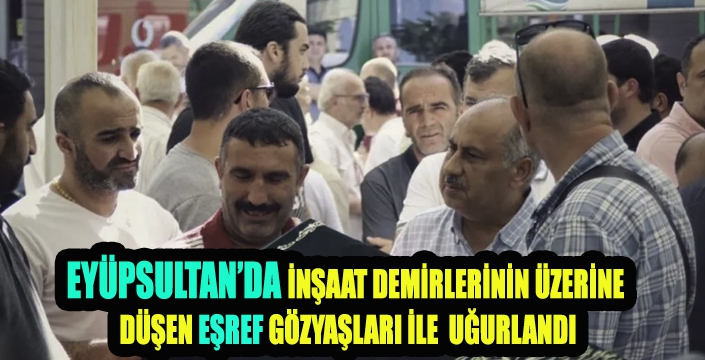  EYÜPSULTAN’DA İNŞAAT DEMİRLERİNİN ÜZERİNE  DÜŞEN EŞREF GÖZYAŞLARI İLE  UĞURLANDI