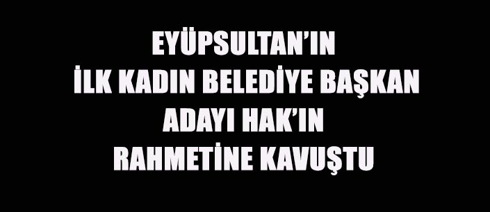EYÜPSULTAN’IN İLK KADIN BELEDİYE BAŞKAN ADAYI HAK’IN RAHMETİNE KAVUŞTU