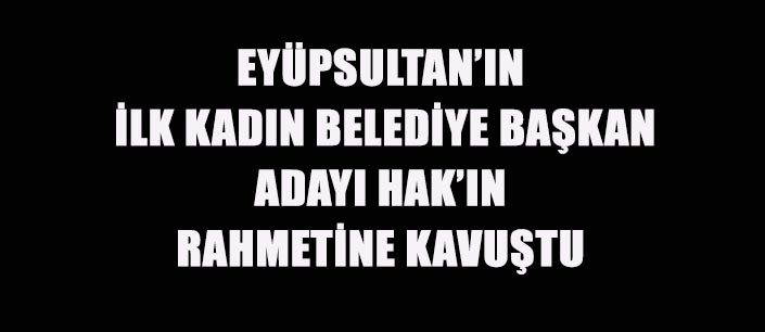 EYÜPSULTAN’IN  İLK KADIN BELEDİYE BAŞKAN  ADAYI HAK’IN  RAHMETİNE KAVUŞTU