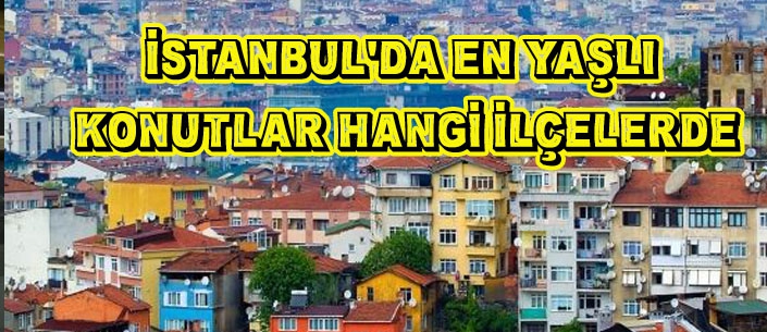 İSTANBUL’DA EN YAŞLI  KONUTLAR HANGİ İLÇELERDE