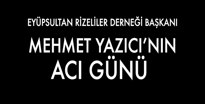 MEHMET YAZICI’NIN ACI GÜNÜ 