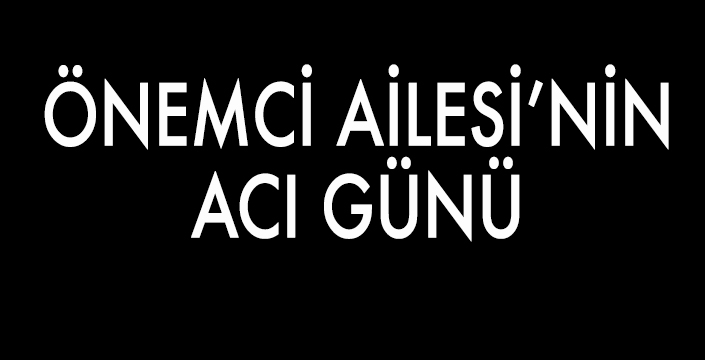 ÖNEMCİ AİLESİ’NİN ACI GÜNÜ