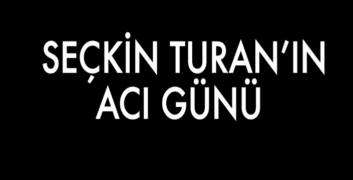 SEÇKİN TURAN’IN ACI GÜNÜ